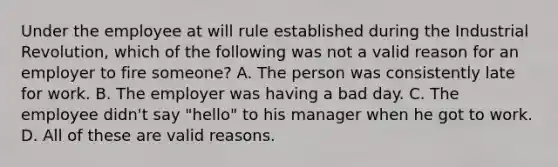 Under the employee at will rule established during the Industrial Revolution, which of the following was not a valid reason for an employer to fire someone? A. The person was consistently late for work. B. The employer was having a bad day. C. The employee didn't say "hello" to his manager when he got to work. D. All of these are valid reasons.