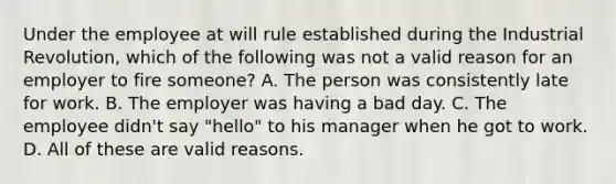 Under the employee at will rule established during the Industrial Revolution, which of the following was not a valid reason for an employer to fire someone? A. The person was consistently late for work. B. The employer was having a bad day. C. The employee didn't say "hello" to his manager when he got to work. D. All of these are valid reasons.