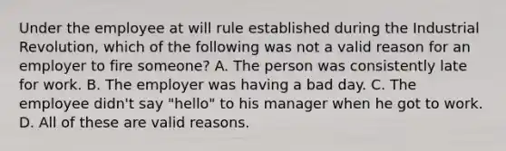 Under the employee at will rule established during the Industrial Revolution, which of the following was not a valid reason for an employer to fire someone? A. The person was consistently late for work. B. The employer was having a bad day. C. The employee didn't say "hello" to his manager when he got to work. D. All of these are valid reasons.