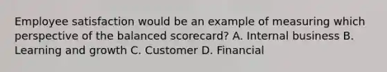 Employee satisfaction would be an example of measuring which perspective of the balanced​ scorecard? A. Internal business B. Learning and growth C. Customer D. Financial