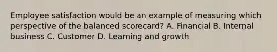 Employee satisfaction would be an example of measuring which perspective of the balanced​ scorecard? A. Financial B. Internal business C. Customer D. Learning and growth