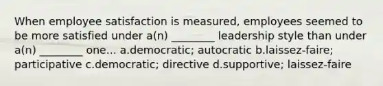 When employee satisfaction is measured, employees seemed to be more satisfied under a(n) ________ leadership style than under a(n) ________ one... a.democratic; autocratic b.laissez-faire; participative c.democratic; directive d.supportive; laissez-faire