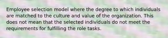 Employee selection model where the degree to which individuals are matched to the culture and value of the organization. This does not mean that the selected individuals do not meet the requirements for fulfilling the role tasks.