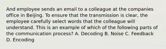 And employee sends an email to a colleague at the companies office in Beijing. To ensure that the transmission is clear, the employee carefully select words that the colleague will understand. This is an example of which of the following parts of the communication process? A. Decoding B. Noise C. Feedback D. Encoding