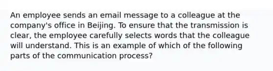 An employee sends an email message to a colleague at the company's office in Beijing. To ensure that the transmission is clear, the employee carefully selects words that the colleague will understand. This is an example of which of the following parts of the communication process?