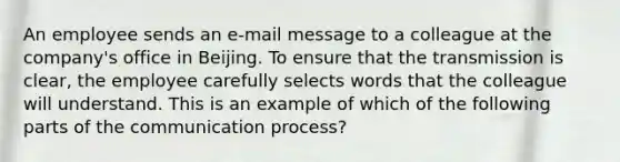 An employee sends an e-mail message to a colleague at the company's office in Beijing. To ensure that the transmission is clear, the employee carefully selects words that the colleague will understand. This is an example of which of the following parts of the communication process?