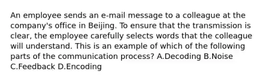 An employee sends an e-mail message to a colleague at the company's office in Beijing. To ensure that the transmission is clear, the employee carefully selects words that the colleague will understand. This is an example of which of the following parts of the communication process? A.Decoding B.Noise C.Feedback D.Encoding