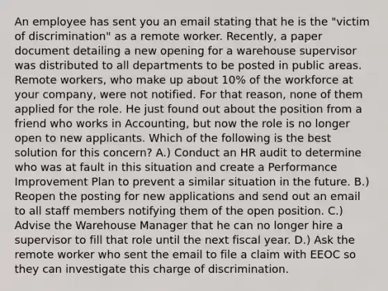 An employee has sent you an email stating that he is the "victim of discrimination" as a remote worker. Recently, a paper document detailing a new opening for a warehouse supervisor was distributed to all departments to be posted in public areas. Remote workers, who make up about 10% of the workforce at your company, were not notified. For that reason, none of them applied for the role. He just found out about the position from a friend who works in Accounting, but now the role is no longer open to new applicants. Which of the following is the best solution for this concern? A.) Conduct an HR audit to determine who was at fault in this situation and create a Performance Improvement Plan to prevent a similar situation in the future. B.) Reopen the posting for new applications and send out an email to all staff members notifying them of the open position. C.) Advise the Warehouse Manager that he can no longer hire a supervisor to fill that role until the next fiscal year. D.) Ask the remote worker who sent the email to file a claim with EEOC so they can investigate this charge of discrimination.