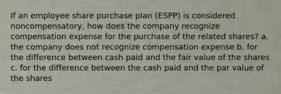 If an employee share purchase plan (ESPP) is considered noncompensatory, how does the company recognize compensation expense for the purchase of the related shares? a. the company does not recognize compensation expense b. for the difference between cash paid and the fair value of the shares c. for the difference between the cash paid and the par value of the shares