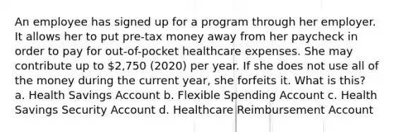 An employee has signed up for a program through her employer. It allows her to put pre-tax money away from her paycheck in order to pay for out-of-pocket healthcare expenses. She may contribute up to 2,750 (2020) per year. If she does not use all of the money during the current year, she forfeits it. What is this? a. Health Savings Account b. Flexible Spending Account c. Health Savings Security Account d. Healthcare Reimbursement Account