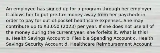 An employee has signed up for a program through her employer. It allows her to put pre-tax money away from her paycheck in order to pay for out-of-pocket healthcare expenses. She may contribute up to 3,050 (2023) per year. If she does not use all of the money during the current year, she forfeits it. What is this? a. Health Savings Account b. Flexible Spending Account c. Health Savings Security Account d. Healthcare Reimbursement Account