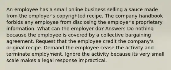 An employee has a small online business selling a sauce made from the employer's copyrighted recipe. The company handbook forbids any employee from disclosing the employer's proprietary information. What can the employer do? Answers Do nothing because the employee is covered by a collective bargaining agreement. Request that the employee credit the company's original recipe. Demand the employee cease the activity and terminate employment. Ignore the activity because its very small scale makes a legal response impractical.