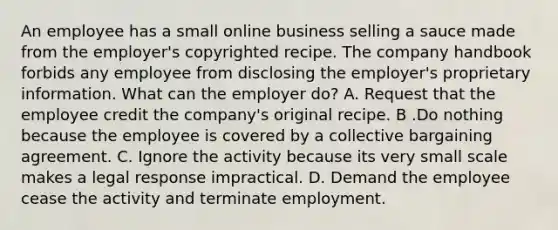 An employee has a small online business selling a sauce made from the employer's copyrighted recipe. The company handbook forbids any employee from disclosing the employer's proprietary information. What can the employer do? A. Request that the employee credit the company's original recipe. B .Do nothing because the employee is covered by a collective bargaining agreement. C. Ignore the activity because its very small scale makes a legal response impractical. D. Demand the employee cease the activity and terminate employment.