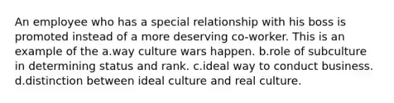 An employee who has a special relationship with his boss is promoted instead of a more deserving co-worker. This is an example of the a.way culture wars happen. b.role of subculture in determining status and rank. c.ideal way to conduct business. d.distinction between ideal culture and real culture.