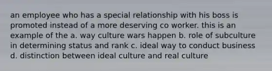 an employee who has a special relationship with his boss is promoted instead of a more deserving co worker. this is an example of the a. way culture wars happen b. role of subculture in determining status and rank c. ideal way to conduct business d. distinction between ideal culture and real culture