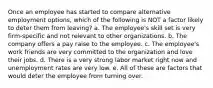 Once an employee has started to compare alternative employment options, which of the following is NOT a factor likely to deter them from leaving? a. The employee's skill set is very firm-specific and not relevant to other organizations. b. The company offers a pay raise to the employee. c. The employee's work friends are very committed to the organization and love their jobs. d. There is a very strong labor market right now and unemployment rates are very low. e. All of these are factors that would deter the employee from turning over.