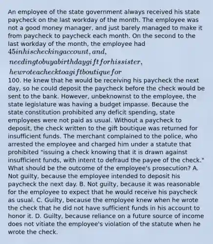 An employee of the state government always received his state paycheck on the last workday of the month. The employee was not a good money manager, and just barely managed to make it from paycheck to paycheck each month. On the second to the last workday of the month, the employee had 45 in his checking account, and, needing to buy a birthday gift for his sister, he wrote a check to a gift boutique for100. He knew that he would be receiving his paycheck the next day, so he could deposit the paycheck before the check would be sent to the bank. However, unbeknownst to the employee, the state legislature was having a budget impasse. Because the state constitution prohibited any deficit spending, state employees were not paid as usual. Without a paycheck to deposit, the check written to the gift boutique was returned for insufficient funds. The merchant complained to the police, who arrested the employee and charged him under a statute that prohibited "issuing a check knowing that it is drawn against insufficient funds, with intent to defraud the payee of the check." What should be the outcome of the employee's prosecution? A. Not guilty, because the employee intended to deposit his paycheck the next day. B. Not guilty, because it was reasonable for the employee to expect that he would receive his paycheck as usual. C. Guilty, because the employee knew when he wrote the check that he did not have sufficient funds in his account to honor it. D. Guilty, because reliance on a future source of income does not vitiate the employee's violation of the statute when he wrote the check.