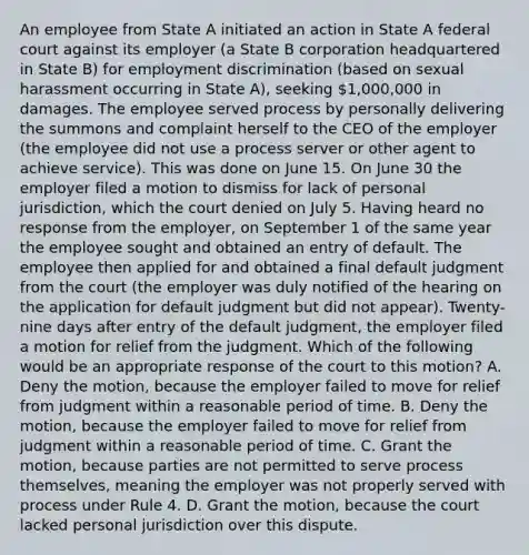 An employee from State A initiated an action in State A federal court against its employer (a State B corporation headquartered in State B) for employment discrimination (based on sexual harassment occurring in State A), seeking 1,000,000 in damages. The employee served process by personally delivering the summons and complaint herself to the CEO of the employer (the employee did not use a process server or other agent to achieve service). This was done on June 15. On June 30 the employer filed a motion to dismiss for lack of personal jurisdiction, which the court denied on July 5. Having heard no response from the employer, on September 1 of the same year the employee sought and obtained an entry of default. The employee then applied for and obtained a final default judgment from the court (the employer was duly notified of the hearing on the application for default judgment but did not appear). Twenty-nine days after entry of the default judgment, the employer filed a motion for relief from the judgment. Which of the following would be an appropriate response of the court to this motion? A. Deny the motion, because the employer failed to move for relief from judgment within a reasonable period of time. B. Deny the motion, because the employer failed to move for relief from judgment within a reasonable period of time. C. Grant the motion, because parties are not permitted to serve process themselves, meaning the employer was not properly served with process under Rule 4. D. Grant the motion, because the court lacked personal jurisdiction over this dispute.