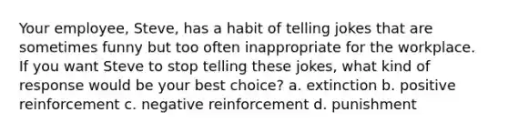 Your employee, Steve, has a habit of telling jokes that are sometimes funny but too often inappropriate for the workplace. If you want Steve to stop telling these jokes, what kind of response would be your best choice? a. extinction b. positive reinforcement c. negative reinforcement d. punishment