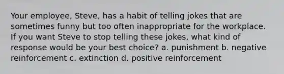 Your employee, Steve, has a habit of telling jokes that are sometimes funny but too often inappropriate for the workplace. If you want Steve to stop telling these jokes, what kind of response would be your best choice? a. punishment b. negative reinforcement c. extinction d. positive reinforcement