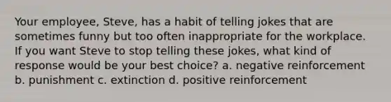 Your employee, Steve, has a habit of telling jokes that are sometimes funny but too often inappropriate for the workplace. If you want Steve to stop telling these jokes, what kind of response would be your best choice? a. negative reinforcement b. punishment c. extinction d. positive reinforcement