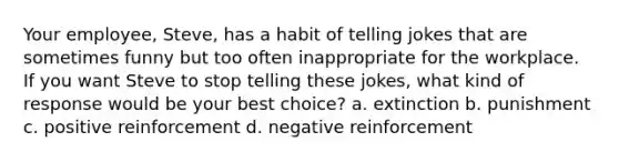 Your employee, Steve, has a habit of telling jokes that are sometimes funny but too often inappropriate for the workplace. If you want Steve to stop telling these jokes, what kind of response would be your best choice? a. extinction b. punishment c. positive reinforcement d. negative reinforcement