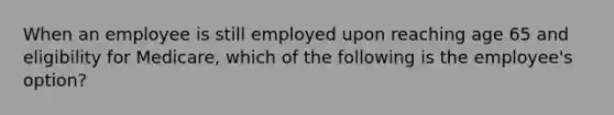 When an employee is still employed upon reaching age 65 and eligibility for Medicare, which of the following is the employee's option?