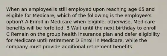 When an employee is still employed upon reaching age 65 and eligible for Medicare, which of the following is the employee's option? A Enroll in Medicare when eligible; otherwise, Medicare benefits will be forfeited. B Wait until the next birthday to enroll C Remain on the group health insurance plan and defer eligibility for Medicare until retirement D Enroll in Medicare, while the company must provide additional retirement benefits