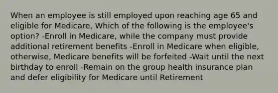 When an employee is still employed upon reaching age 65 and eligible for Medicare, Which of the following is the employee's option? -Enroll in Medicare, while the company must provide additional retirement benefits -Enroll in Medicare when eligible, otherwise, Medicare benefits will be forfeited -Wait until the next birthday to enroll -Remain on the group health insurance plan and defer eligibility for Medicare until Retirement