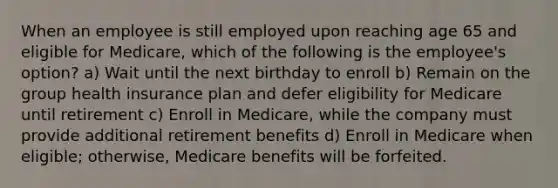 When an employee is still employed upon reaching age 65 and eligible for Medicare, which of the following is the employee's option? a) Wait until the next birthday to enroll b) Remain on the group health insurance plan and defer eligibility for Medicare until retirement c) Enroll in Medicare, while the company must provide additional retirement benefits d) Enroll in Medicare when eligible; otherwise, Medicare benefits will be forfeited.