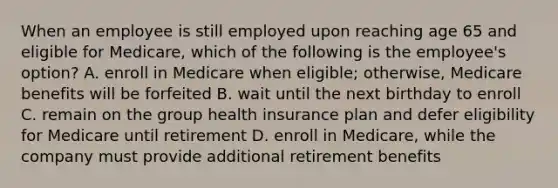 When an employee is still employed upon reaching age 65 and eligible for Medicare, which of the following is the employee's option? A. enroll in Medicare when eligible; otherwise, Medicare benefits will be forfeited B. wait until the next birthday to enroll C. remain on the group health insurance plan and defer eligibility for Medicare until retirement D. enroll in Medicare, while the company must provide additional retirement benefits