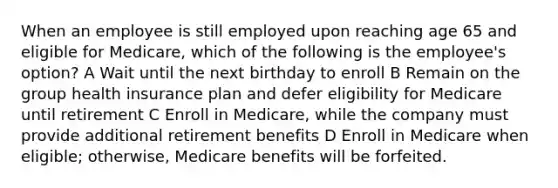 When an employee is still employed upon reaching age 65 and eligible for Medicare, which of the following is the employee's option? A Wait until the next birthday to enroll B Remain on the group health insurance plan and defer eligibility for Medicare until retirement C Enroll in Medicare, while the company must provide additional retirement benefits D Enroll in Medicare when eligible; otherwise, Medicare benefits will be forfeited.