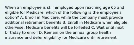 When an employee is still employed upon reaching age 65 and eligible for Medicare, which of the following is the employee's option? A. Enroll in Medicare, while the company must provide additional retirement benefits B. Enroll in Medicare when eligible; otherwise, Medicare benefits will be forfeited C. Wait until next birthday to enroll D. Remain on the annual group health insurance and defer eligibility for Medicare until retirement