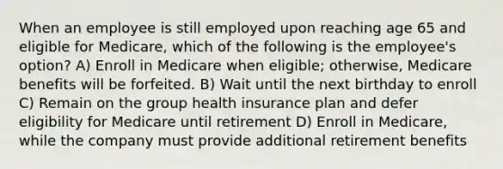 When an employee is still employed upon reaching age 65 and eligible for Medicare, which of the following is the employee's option? A) Enroll in Medicare when eligible; otherwise, Medicare benefits will be forfeited. B) Wait until the next birthday to enroll C) Remain on the group health insurance plan and defer eligibility for Medicare until retirement D) Enroll in Medicare, while the company must provide additional retirement benefits