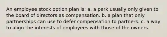 An employee stock option plan is: a. a perk usually only given to the board of directors as compensation. b. a plan that only partnerships can use to defer compensation to partners. c. a way to align the interests of employees with those of the owners.