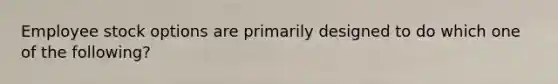 Employee stock options are primarily designed to do which one of the following?