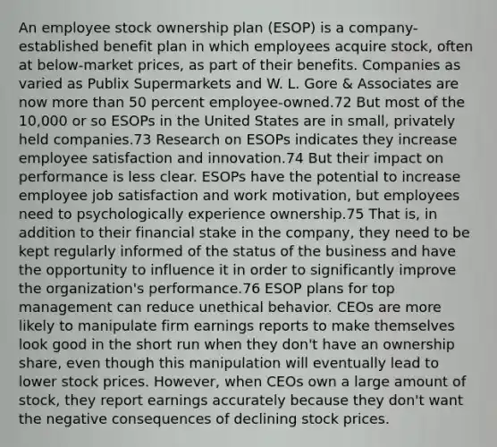 An employee stock ownership plan (ESOP) is a company-established benefit plan in which employees acquire stock, often at below-market prices, as part of their benefits. Companies as varied as Publix Supermarkets and W. L. Gore & Associates are now more than 50 percent employee-owned.72 But most of the 10,000 or so ESOPs in the United States are in small, privately held companies.73 Research on ESOPs indicates they increase employee satisfaction and innovation.74 But their impact on performance is less clear. ESOPs have the potential to increase employee job satisfaction and work motivation, but employees need to psychologically experience ownership.75 That is, in addition to their financial stake in the company, they need to be kept regularly informed of the status of the business and have the opportunity to influence it in order to significantly improve the organization's performance.76 ESOP plans for top management can reduce unethical behavior. CEOs are more likely to manipulate firm earnings reports to make themselves look good in the short run when they don't have an ownership share, even though this manipulation will eventually lead to lower stock prices. However, when CEOs own a large amount of stock, they report earnings accurately because they don't want the negative consequences of declining stock prices.