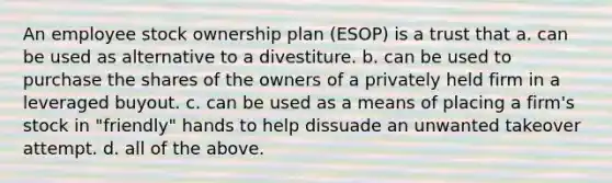 An employee stock ownership plan (ESOP) is a trust that a. can be used as alternative to a divestiture. b. can be used to purchase the shares of the owners of a privately held firm in a leveraged buyout. c. can be used as a means of placing a firm's stock in "friendly" hands to help dissuade an unwanted takeover attempt. d. all of the above.