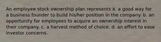 An employee stock ownership plan represents a. a good way for a business founder to build his/her position in the company. b. an opportunity for employees to acquire an ownership interest in their company. c. a harvest method of choice. d. an effort to ease investor concerns.