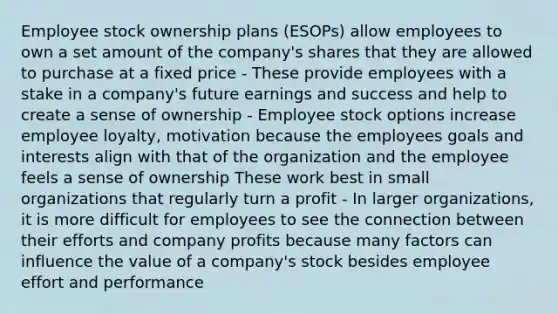 Employee stock ownership plans (ESOPs) allow employees to own a set amount of the company's shares that they are allowed to purchase at a fixed price - These provide employees with a stake in a company's future earnings and success and help to create a sense of ownership - Employee stock options increase employee loyalty, motivation because the employees goals and interests align with that of the organization and the employee feels a sense of ownership These work best in small organizations that regularly turn a profit - In larger organizations, it is more difficult for employees to see the connection between their efforts and company profits because many factors can influence the value of a company's stock besides employee effort and performance