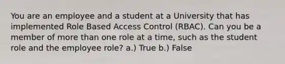 You are an employee and a student at a University that has implemented Role Based Access Control (RBAC). Can you be a member of more than one role at a time, such as the student role and the employee role? a.) True b.) False