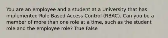 You are an employee and a student at a University that has implemented Role Based Access Control (RBAC). Can you be a member of more than one role at a time, such as the student role and the employee role? True False