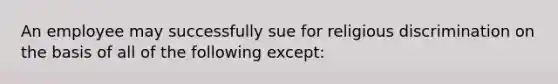 An employee may successfully sue for religious discrimination on the basis of all of the following except: