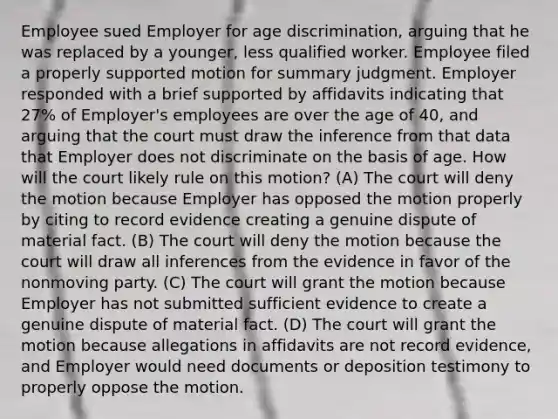 Employee sued Employer for age discrimination, arguing that he was replaced by a younger, less qualified worker. Employee filed a properly supported motion for summary judgment. Employer responded with a brief supported by affidavits indicating that 27% of Employer's employees are over the age of 40, and arguing that the court must draw the inference from that data that Employer does not discriminate on the basis of age. How will the court likely rule on this motion? (A) The court will deny the motion because Employer has opposed the motion properly by citing to record evidence creating a genuine dispute of material fact. (B) The court will deny the motion because the court will draw all inferences from the evidence in favor of the nonmoving party. (C) The court will grant the motion because Employer has not submitted sufficient evidence to create a genuine dispute of material fact. (D) The court will grant the motion because allegations in affidavits are not record evidence, and Employer would need documents or deposition testimony to properly oppose the motion.