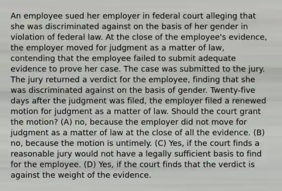 An employee sued her employer in federal court alleging that she was discriminated against on the basis of her gender in violation of federal law. At the close of the employee's evidence, the employer moved for judgment as a matter of law, contending that the employee failed to submit adequate evidence to prove her case. The case was submitted to the jury. The jury returned a verdict for the employee, finding that she was discriminated against on the basis of gender. Twenty-five days after the judgment was filed, the employer filed a renewed motion for judgment as a matter of law. Should the court grant the motion? (A) no, because the employer did not move for judgment as a matter of law at the close of all the evidence. (B) no, because the motion is untimely. (C) Yes, if the court finds a reasonable jury would not have a legally sufficient basis to find for the employee. (D) Yes, if the court finds that the verdict is against the weight of the evidence.