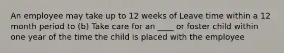 An employee may take up to 12 weeks of Leave time within a 12 month period to (b) Take care for an ____ or foster child within one year of the time the child is placed with the employee