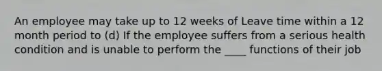 An employee may take up to 12 weeks of Leave time within a 12 month period to (d) If the employee suffers from a serious health condition and is unable to perform the ____ functions of their job