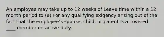 An employee may take up to 12 weeks of Leave time within a 12 month period to (e) For any qualifying exigency arising out of the fact that the employee's spouse, child, or parent is a covered ____ member on active duty.