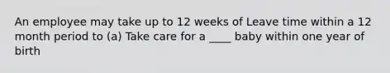 An employee may take up to 12 weeks of Leave time within a 12 month period to (a) Take care for a ____ baby within one year of birth