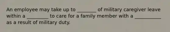 An employee may take up to ________ of military caregiver leave within a _________ to care for a family member with a ___________ as a result of military duty.